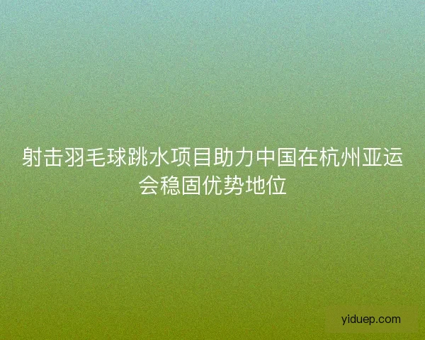 射击羽毛球跳水项目助力中国在杭州亚运会稳固优势地位